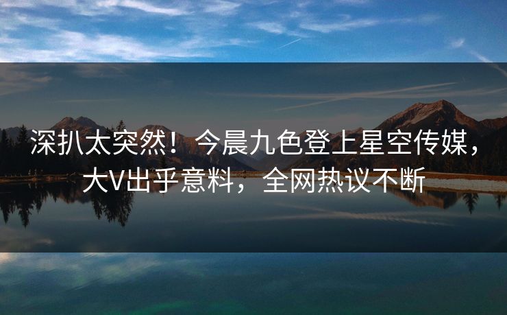 深扒太突然！今晨九色登上星空传媒，大V出乎意料，全网热议不断