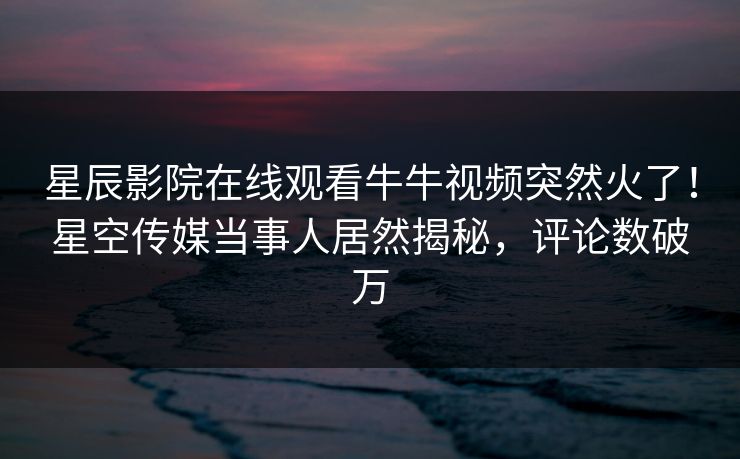 星辰影院在线观看牛牛视频突然火了！星空传媒当事人居然揭秘，评论数破万