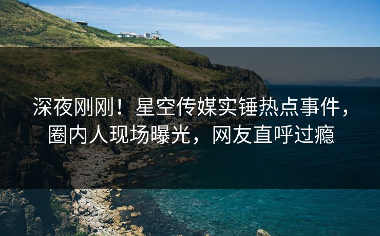 深夜刚刚！星空传媒实锤热点事件，圈内人现场曝光，网友直呼过瘾