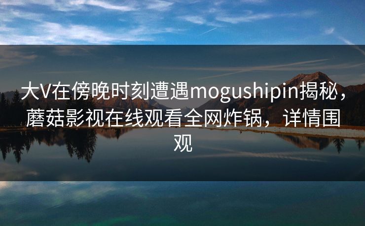 大V在傍晚时刻遭遇mogushipin揭秘,蘑菇影视在线观看全网炸锅,详情围观 大V在傍晚时刻遭遇mogushipin揭秘,蘑菇影视在线观看全网炸锅,详情围观