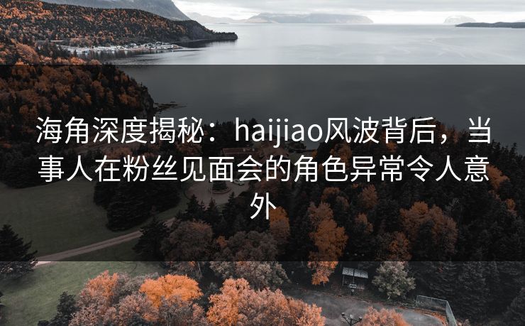 海角深度揭秘：haijiao风波背后，当事人在粉丝见面会的角色异常令人意外