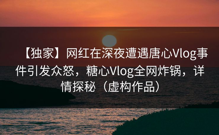 【独家】网红在深夜遭遇唐心Vlog事件引发众怒，糖心Vlog全网炸锅，详情探秘（虚构作品）