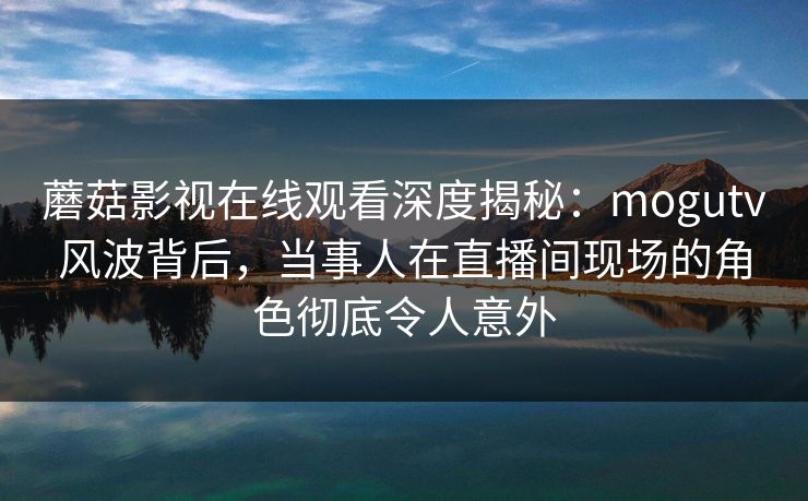 蘑菇影视在线观看深度揭秘：mogutv风波背后，当事人在直播间现场的角色彻底令人意外