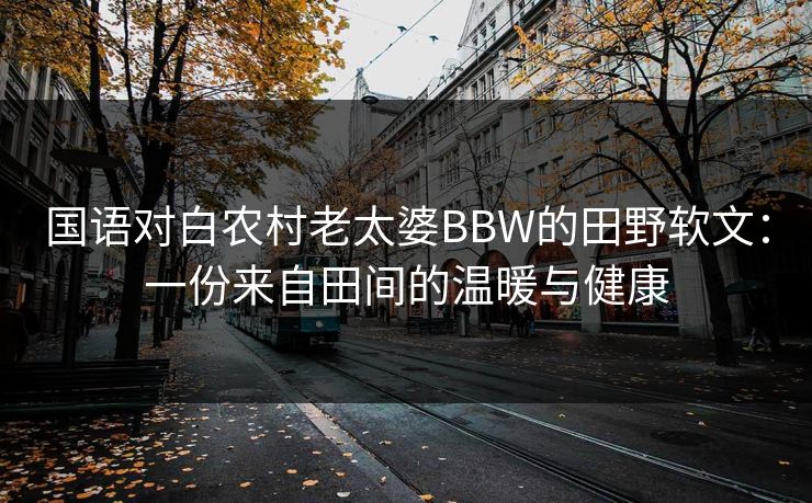 国语对白农村老太婆BBW的田野软文：一份来自田间的温暖与健康