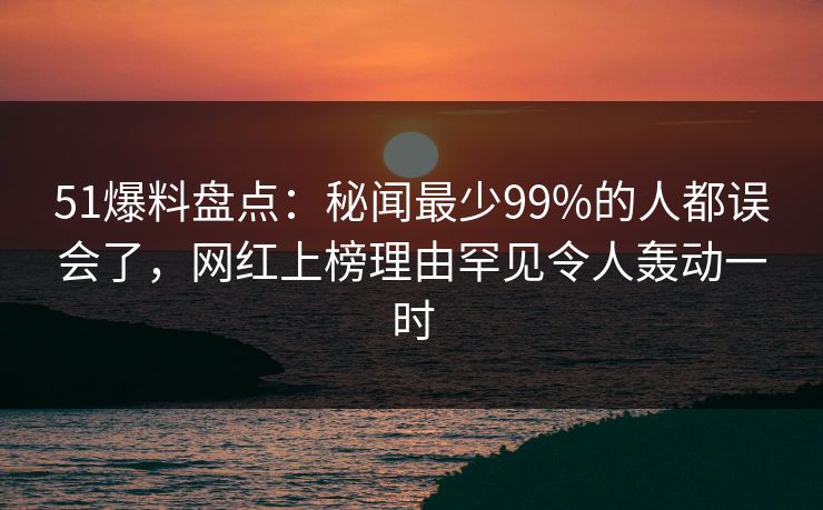 51爆料盘点：秘闻最少99%的人都误会了，网红上榜理由罕见令人轰动一时