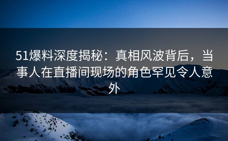 51爆料深度揭秘：真相风波背后，当事人在直播间现场的角色罕见令人意外