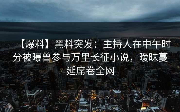 【爆料】黑料突发：主持人在中午时分被曝曾参与万里长征小说，暧昧蔓延席卷全网