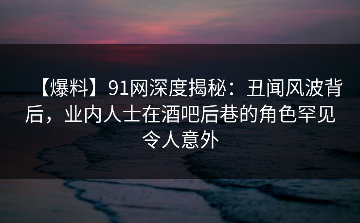 【爆料】91网深度揭秘：丑闻风波背后，业内人士在酒吧后巷的角色罕见令人意外