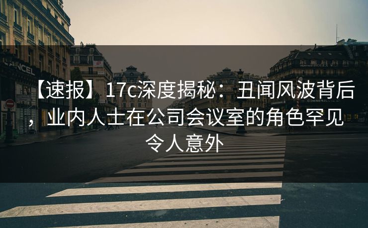 【速报】17c深度揭秘:丑闻风波背后,业内人士在公司会议室的角色罕见令人意外 【速报】17c深度揭秘:丑闻风波背后,业内人士在公司会议室的角色罕见令人意外