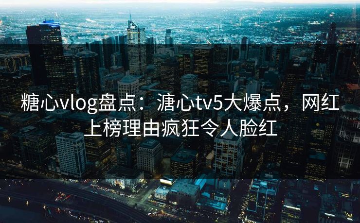 糖心vlog盘点：溏心tv5大爆点，网红上榜理由疯狂令人脸红