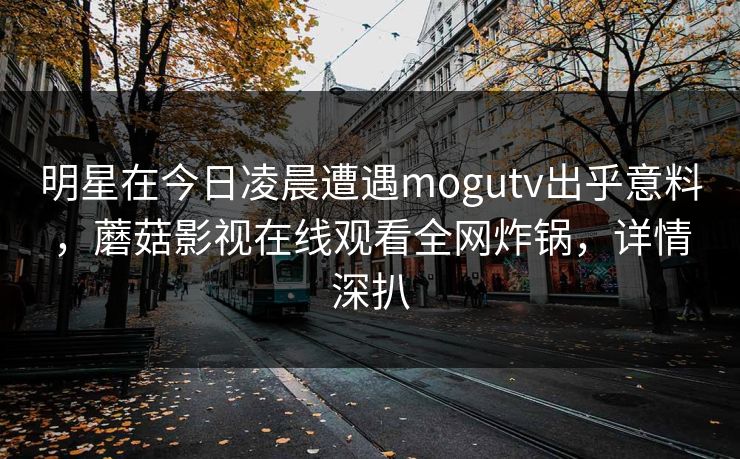 明星在今日凌晨遭遇mogutv出乎意料，蘑菇影视在线观看全网炸锅，详情深扒