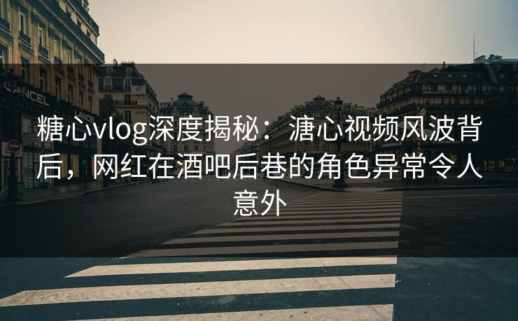 糖心vlog深度揭秘：溏心视频风波背后，网红在酒吧后巷的角色异常令人意外