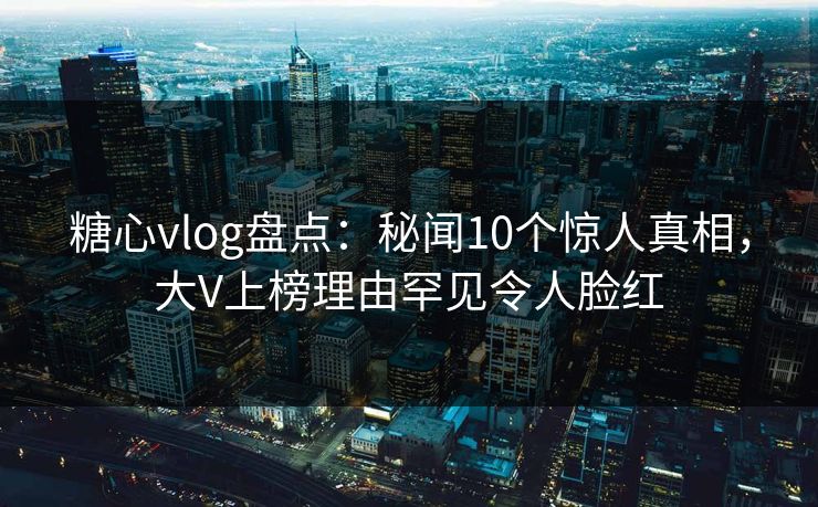 糖心vlog盘点：秘闻10个惊人真相，大V上榜理由罕见令人脸红