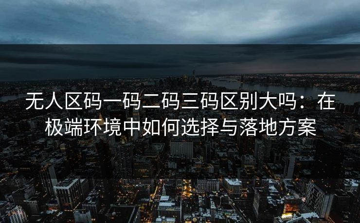 无人区码一码二码三码区别大吗：在极端环境中如何选择与落地方案