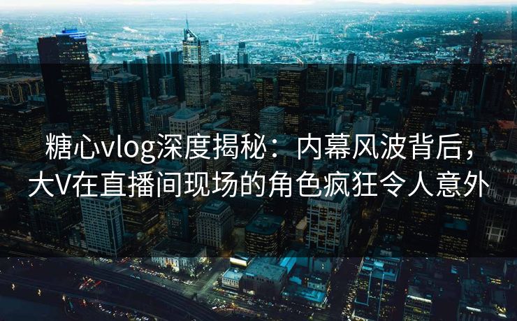 糖心vlog深度揭秘：内幕风波背后，大V在直播间现场的角色疯狂令人意外
