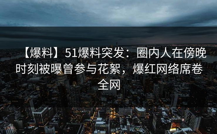 【爆料】51爆料突发：圈内人在傍晚时刻被曝曾参与花絮，爆红网络席卷全网