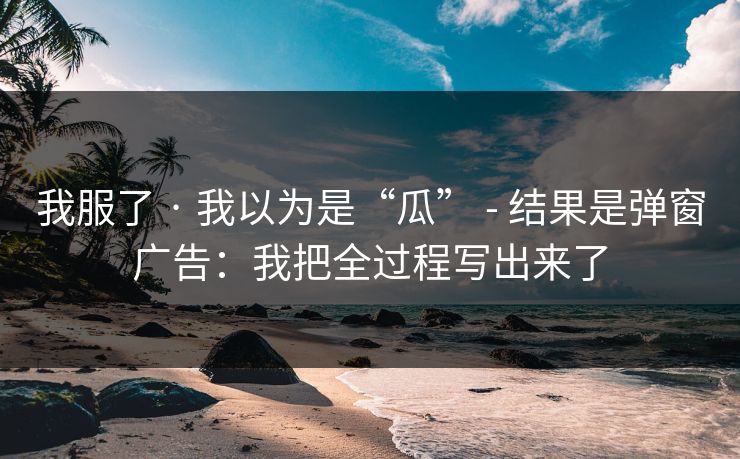 我服了 · 我以为是“瓜” - 结果是弹窗广告：我把全过程写出来了