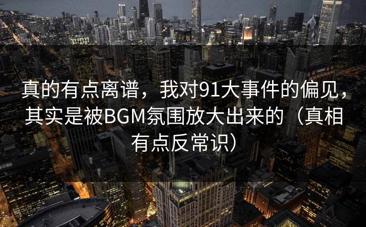 真的有点离谱,我对91大事件的偏见,其实是被BGM氛围放大出来的(真相有点反常识) 真的有点离谱,我对91大事件的偏见,其实是被BGM氛围放大出来的(真相有点反常识)