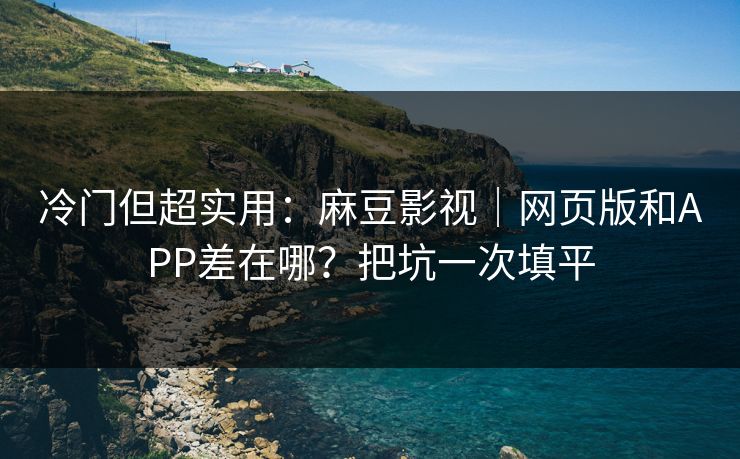 冷门但超实用：麻豆影视｜网页版和APP差在哪？把坑一次填平