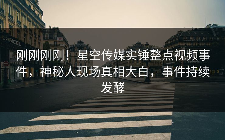 刚刚刚刚！星空传媒实锤整点视频事件，神秘人现场真相大白，事件持续发酵