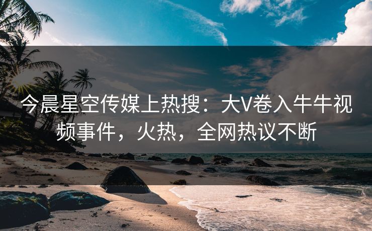 今晨星空传媒上热搜：大V卷入牛牛视频事件，火热，全网热议不断
