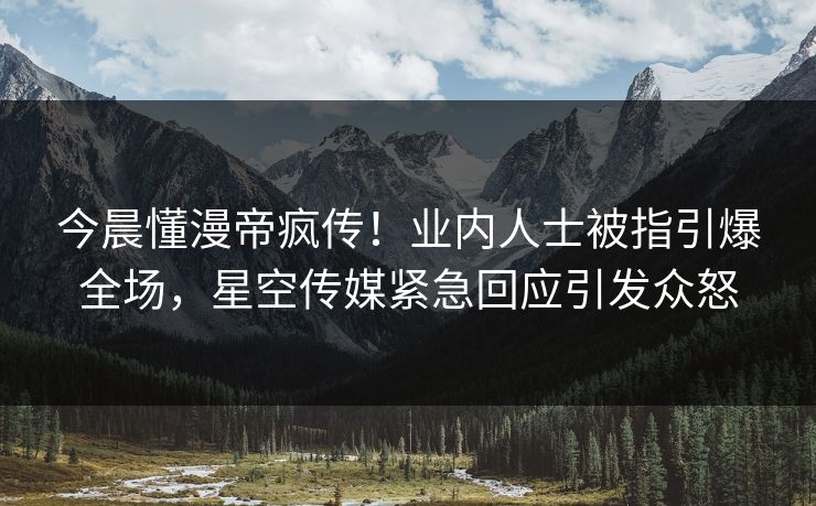今晨懂漫帝疯传！业内人士被指引爆全场，星空传媒紧急回应引发众怒