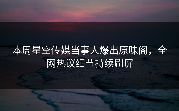 本周星空传媒当事人爆出原味阁，全网热议细节持续刷屏