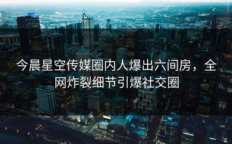 今晨星空传媒圈内人爆出六间房，全网炸裂细节引爆社交圈