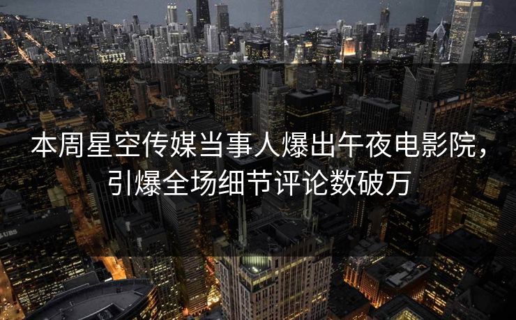本周星空传媒当事人爆出午夜电影院，引爆全场细节评论数破万