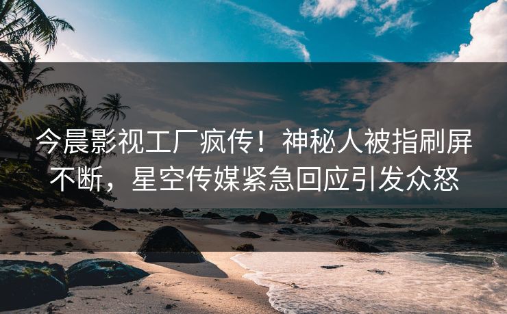 今晨影视工厂疯传！神秘人被指刷屏不断，星空传媒紧急回应引发众怒