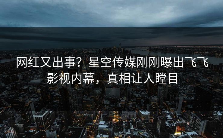 网红又出事？星空传媒刚刚曝出飞飞影视内幕，真相让人瞠目