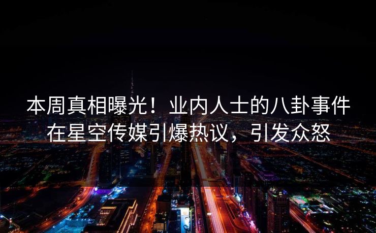 本周真相曝光！业内人士的八卦事件在星空传媒引爆热议，引发众怒