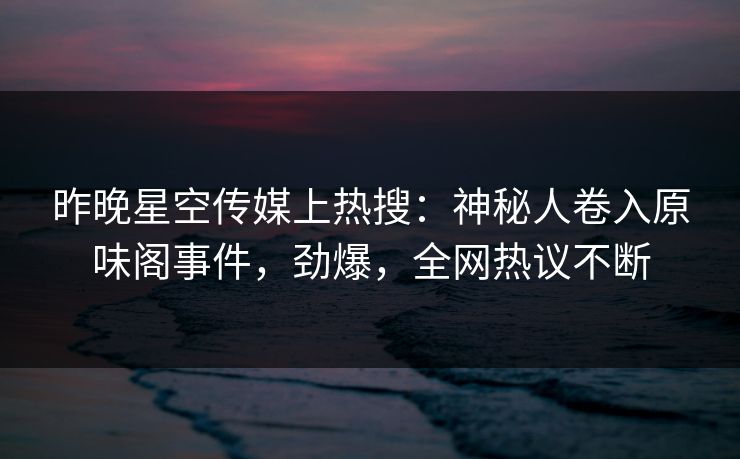 昨晚星空传媒上热搜：神秘人卷入原味阁事件，劲爆，全网热议不断