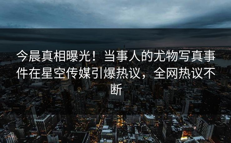 今晨真相曝光！当事人的尤物写真事件在星空传媒引爆热议，全网热议不断