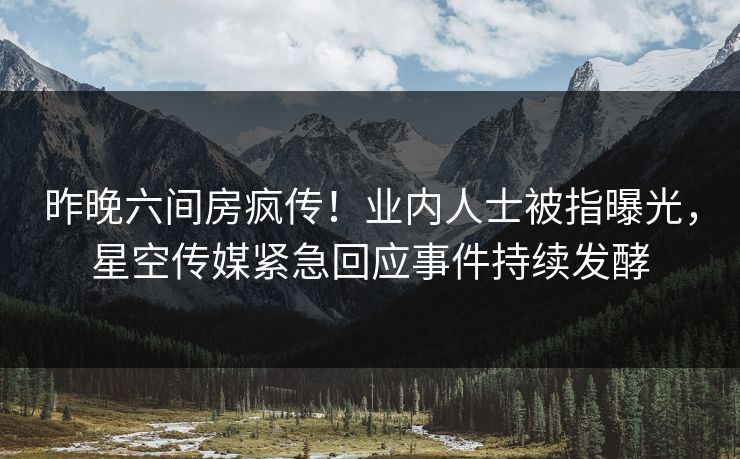 昨晚六间房疯传！业内人士被指曝光，星空传媒紧急回应事件持续发酵