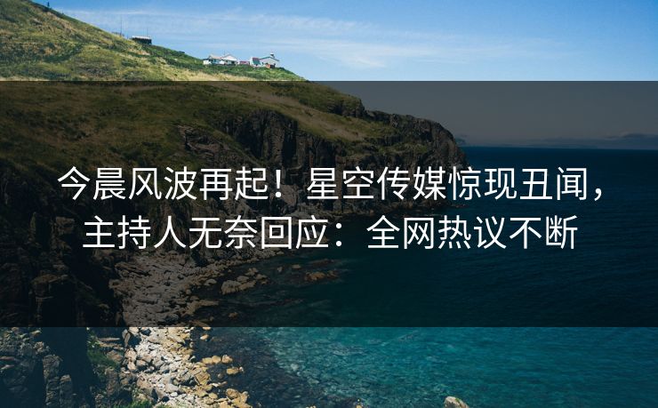 今晨风波再起！星空传媒惊现丑闻，主持人无奈回应：全网热议不断