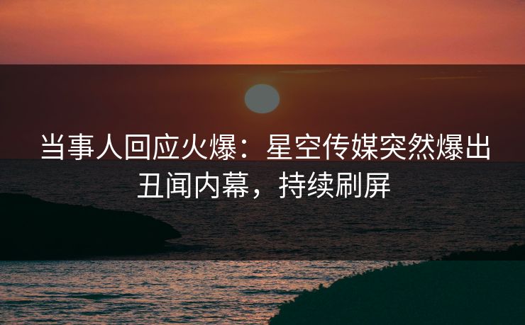 当事人回应火爆：星空传媒突然爆出丑闻内幕，持续刷屏