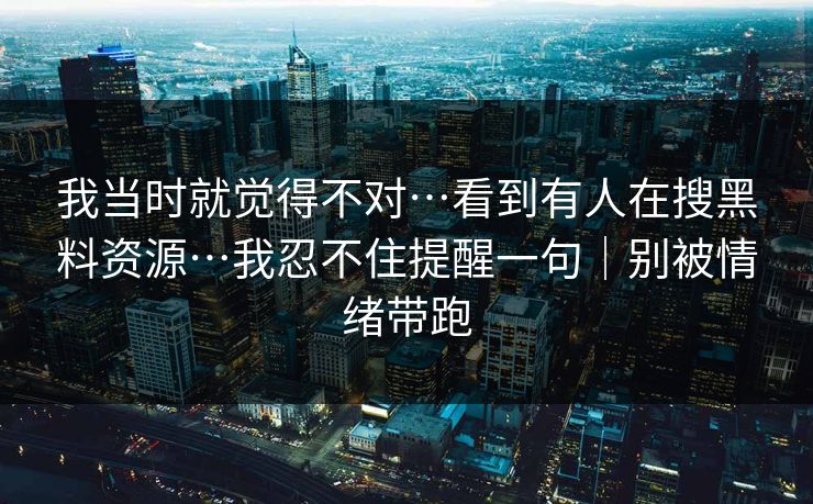 我当时就觉得不对…看到有人在搜黑料资源…我忍不住提醒一句｜别被情绪带跑