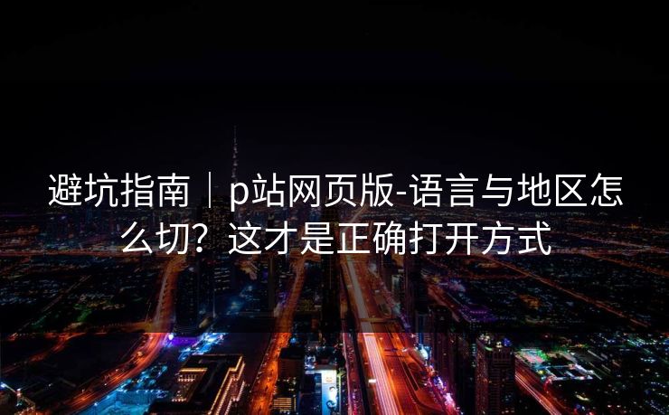 避坑指南｜p站网页版-语言与地区怎么切？这才是正确打开方式