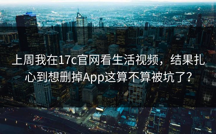 上周我在17c官网看生活视频，结果扎心到想删掉App这算不算被坑了？