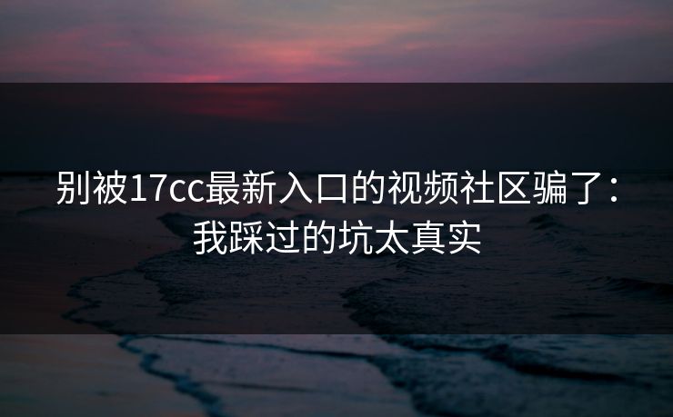 别被17cc最新入口的视频社区骗了：我踩过的坑太真实
