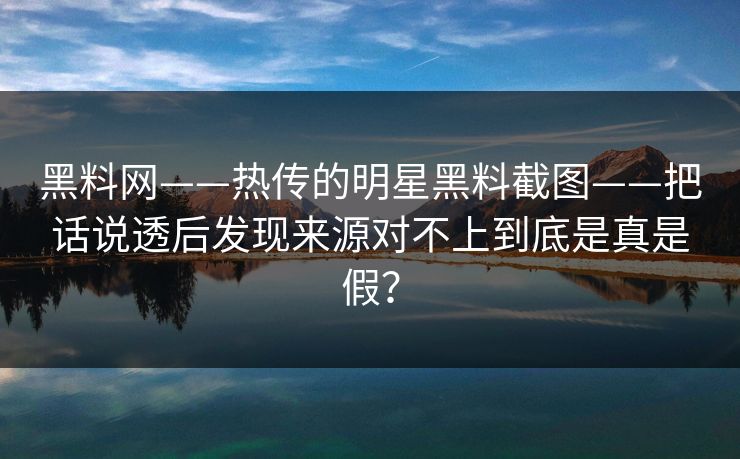 黑料网——热传的明星黑料截图——把话说透后发现来源对不上到底是真是假？