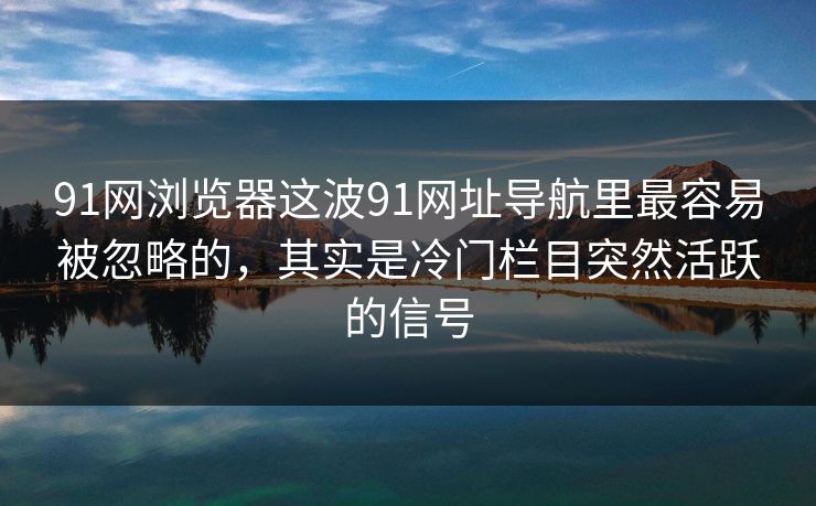 91网浏览器这波91网址导航里最容易被忽略的，其实是冷门栏目突然活跃的信号
