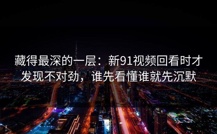 藏得最深的一层：新91视频回看时才发现不对劲，谁先看懂谁就先沉默