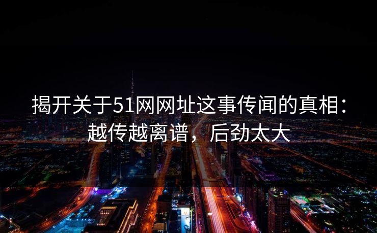 揭开关于51网网址这事传闻的真相：越传越离谱，后劲太大