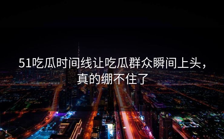 51吃瓜时间线让吃瓜群众瞬间上头，真的绷不住了