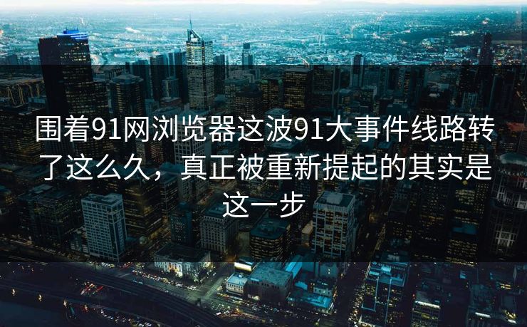 围着91网浏览器这波91大事件线路转了这么久，真正被重新提起的其实是这一步